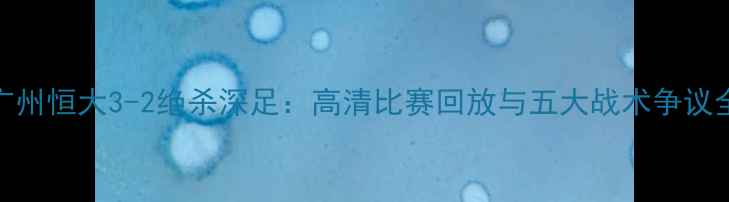 图片 深度广州恒大3-2绝杀深足：高清比赛回放与五大战术争议全复盘