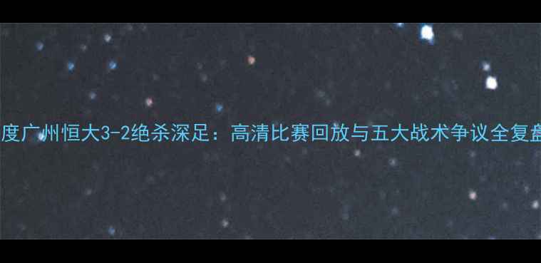 图片 深度广州恒大3-2绝杀深足：高清比赛回放与五大战术争议全复盘2