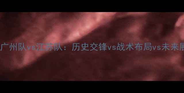 图片 深度广州队vs江苏队：历史交锋vs战术布局vs未来展望1