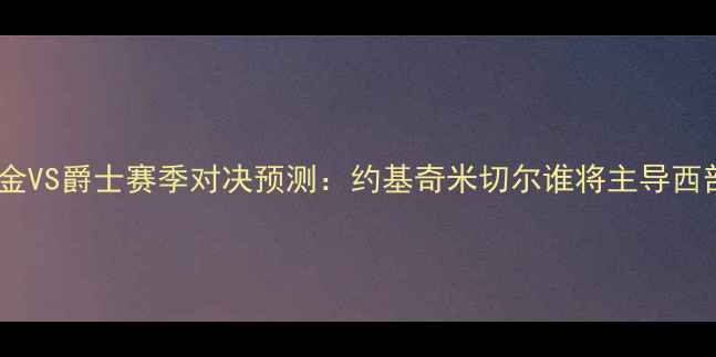 图片 深度掘金VS爵士赛季对决预测：约基奇米切尔谁将主导西部战局2