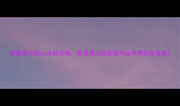 图片 深度查尔顿vs吉林汉姆：英冠焦点战前瞻与战术博弈全攻略1