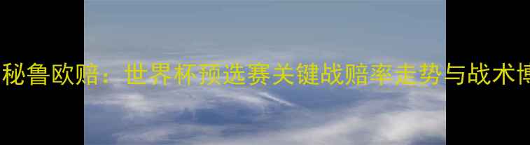 图片 深度法国VS秘鲁欧赔：世界杯预选赛关键战赔率走势与战术博弈全攻略1