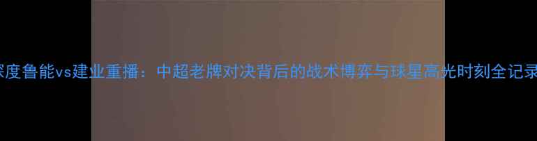 图片 深度鲁能vs建业重播：中超老牌对决背后的战术博弈与球星高光时刻全记录2
