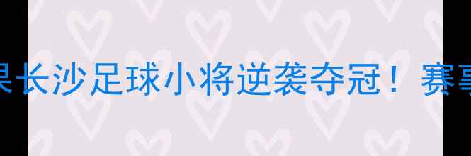 图片 湖南全运会足球赛结果长沙足球小将逆袭夺冠！赛事亮点+观赛攻略全🔥1