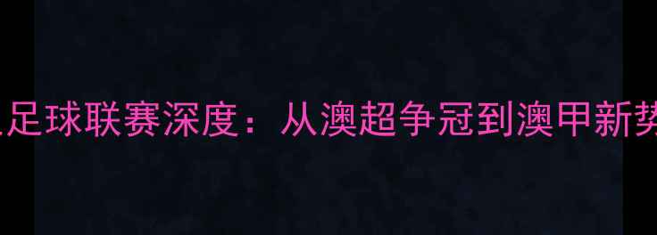 图片 澳大利亚足球联赛深度：从澳超争冠到澳甲新势力崛起2