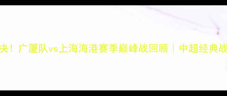 图片 热血对决！广厦队vs上海海港赛季巅峰战回顾｜中超经典战役深度