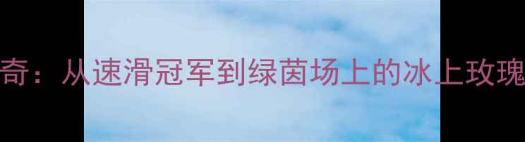 图片 王濛足球传奇：从速滑冠军到绿茵场上的冰上玫瑰的逆袭之路