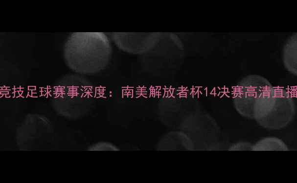 图片 玻利瓦尔VS捍卫竞技足球赛事深度：南美解放者杯14决赛高清直播指南及战局预测