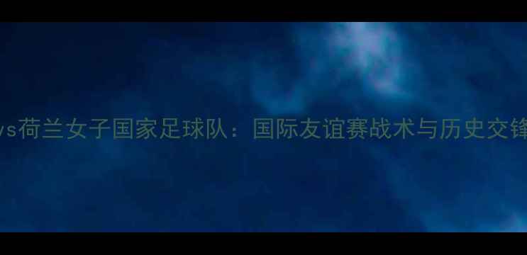 图片 瑞士女子足球vs荷兰女子国家足球队：国际友谊赛战术与历史交锋数据深度剖析