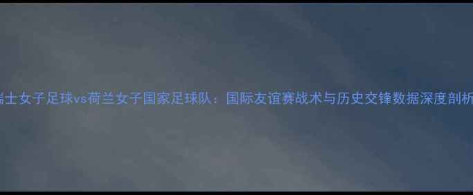 图片 瑞士女子足球vs荷兰女子国家足球队：国际友谊赛战术与历史交锋数据深度剖析1