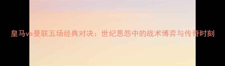 图片 皇马vs曼联五场经典对决：世纪恩怨中的战术博弈与传奇时刻