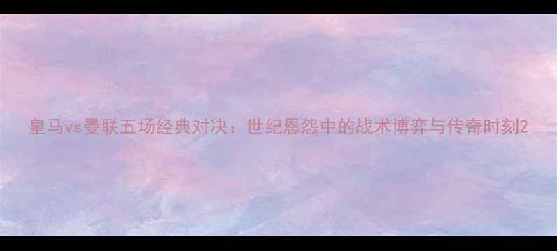图片 皇马vs曼联五场经典对决：世纪恩怨中的战术博弈与传奇时刻2