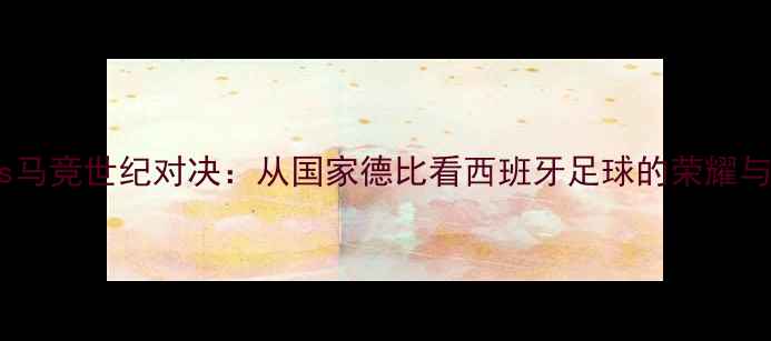 图片 皇马vs马竞世纪对决：从国家德比看西班牙足球的荣耀与恩怨2