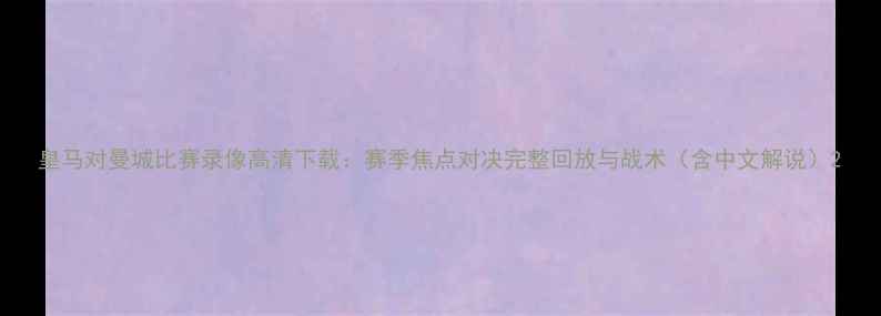 图片 皇马对曼城比赛录像高清下载：赛季焦点对决完整回放与战术（含中文解说）2