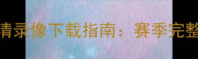 图片 福建海峡杯足球赛高清录像下载指南：赛季完整赛事回放与观赛攻略