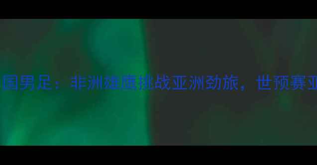 图片 科特迪瓦男足vs中国男足：非洲雄鹰挑战亚洲劲旅，世预赛亚洲区焦点战前瞻1