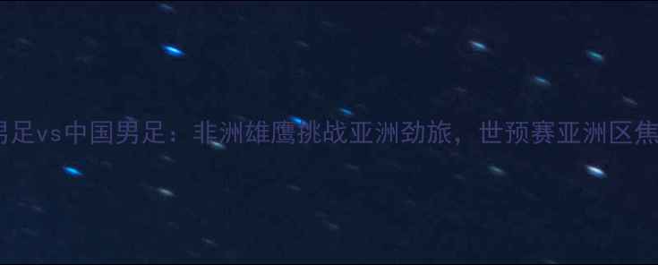 图片 科特迪瓦男足vs中国男足：非洲雄鹰挑战亚洲劲旅，世预赛亚洲区焦点战前瞻2