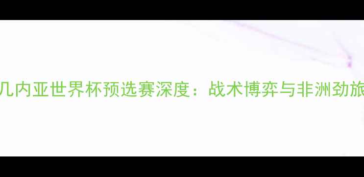 图片 突尼斯vs几内亚世界杯预选赛深度：战术博弈与非洲劲旅对决看点