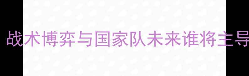 图片 约翰·希金斯VS傅博：战术博弈与国家队未来谁将主导？深度中欧名帅对决2