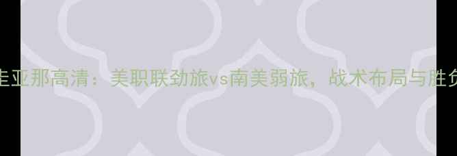 图片 美国vs圭亚那高清：美职联劲旅vs南美弱旅，战术布局与胜负关键全