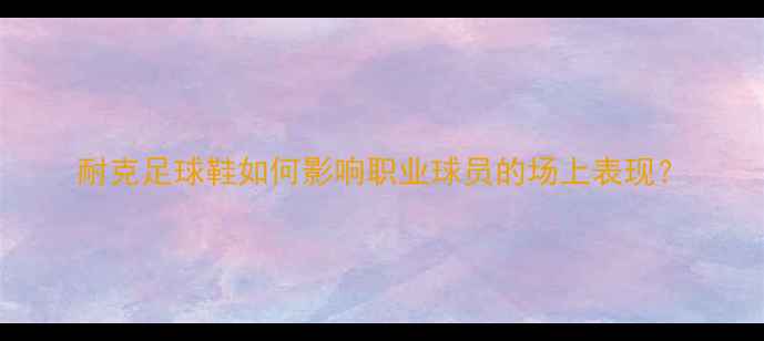 图片 耐克足球鞋如何影响职业球员的场上表现？