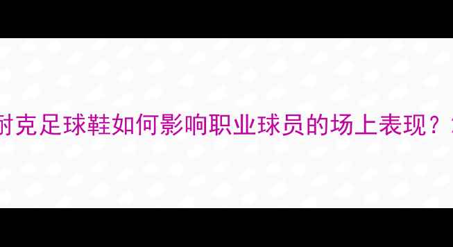 图片 耐克足球鞋如何影响职业球员的场上表现？2