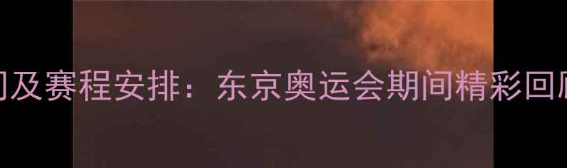 图片 耐冠比赛时间及赛程安排：东京奥运会期间精彩回顾与赛事亮点