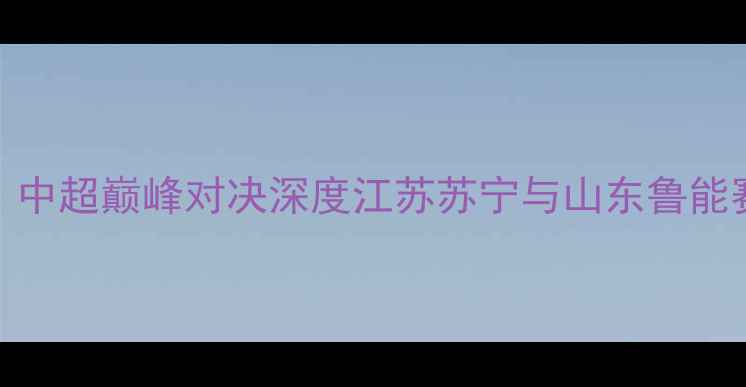 图片 苏宁vs鲁能：中超巅峰对决深度江苏苏宁与山东鲁能赛季关键战役