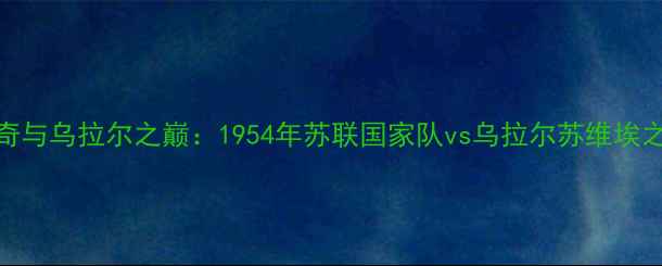 图片 苏维埃足球传奇与乌拉尔之巅：1954年苏联国家队vs乌拉尔苏维埃之经典对决深度