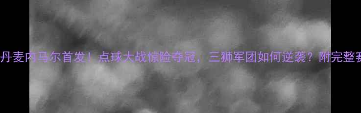 图片 英格兰vs丹麦内马尔首发！点球大战惊险夺冠，三狮军团如何逆袭？附完整赛况+战术