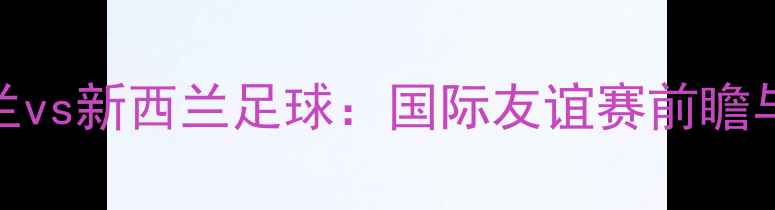图片 英格兰vs新西兰足球：国际友谊赛前瞻与深度