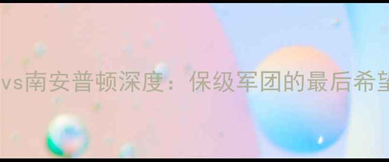 图片 英超保级关键战普雷斯顿vs南安普顿深度：保级军团的最后希望与争四集团的战术博弈2