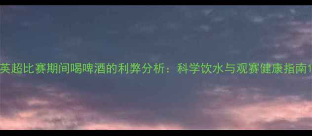 图片 英超比赛期间喝啤酒的利弊分析：科学饮水与观赛健康指南1