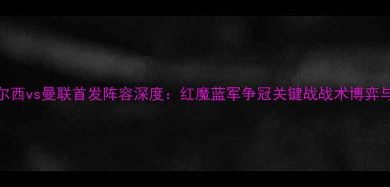 图片 英超焦点战切尔西vs曼联首发阵容深度：红魔蓝军争冠关键战战术博弈与核心球员对决