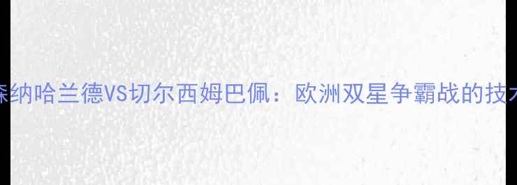 图片 英超焦点战前瞻阿森纳哈兰德VS切尔西姆巴佩：欧洲双星争霸战的技术流对决与战术密码