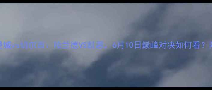 图片 英超焦点战曼城vs切尔西：哈兰德VS凯恩，6月10日巅峰对决如何看？附赛事全攻略