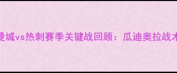 图片 英超焦点战！曼城vs热刺赛季关键战回顾：瓜迪奥拉战术与积分榜影响