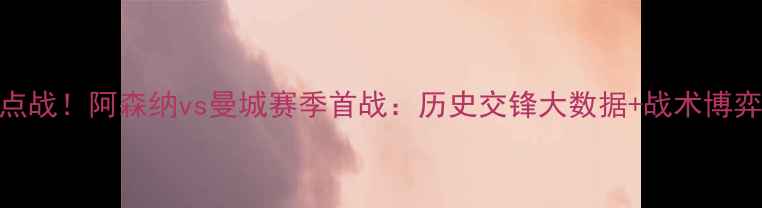 图片 英超焦点战！阿森纳vs曼城赛季首战：历史交锋大数据+战术博弈全预测