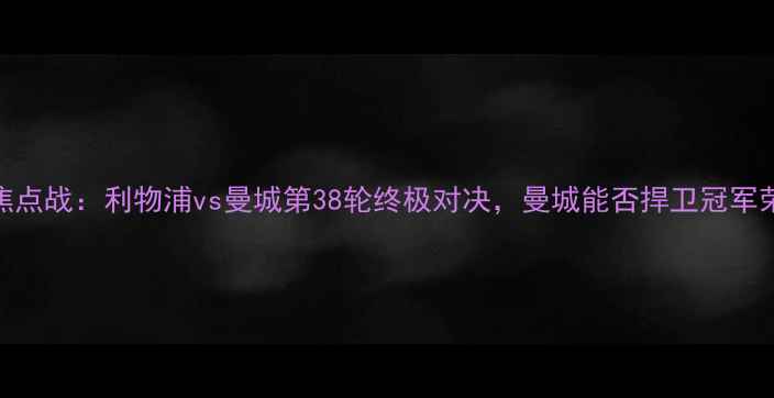 图片 英超焦点战：利物浦vs曼城第38轮终极对决，曼城能否捍卫冠军荣耀？