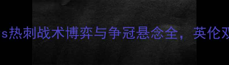 图片 英超焦点战：埃弗顿vs热刺战术博弈与争冠悬念全，英伦双雄谁能主宰白鹿巷？