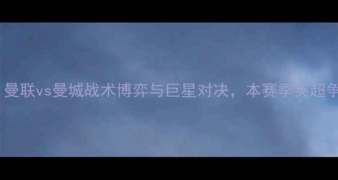 图片 英超焦点战：曼联vs曼城战术博弈与巨星对决，本赛季英超争冠关键战役2