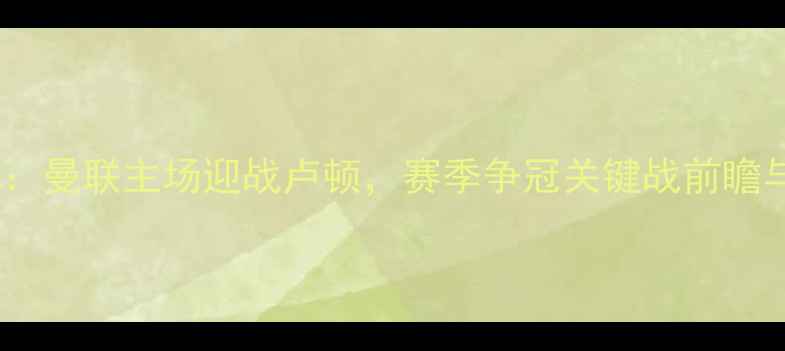 图片 英超焦点战：曼联主场迎战卢顿，赛季争冠关键战前瞻与数据分析1