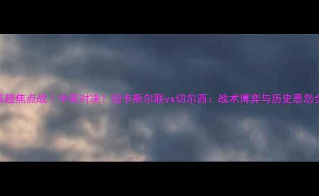 图片 英超焦点战｜中英对决！纽卡斯尔联vs切尔西：战术博弈与历史恩怨全