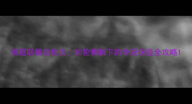 图片 英超联赛总轮次：30轮赛制下的争冠保级全攻略1