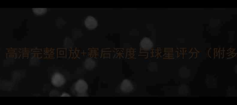 图片 英超赛事全记录：高清完整回放+赛后深度与球星评分（附多场焦点战集锦）1