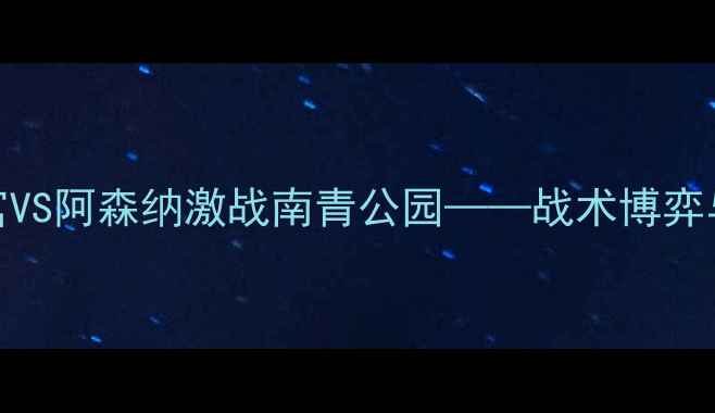 图片 英足总杯：水晶宫VS阿森纳激战南青公园——战术博弈与争四关键战前瞻