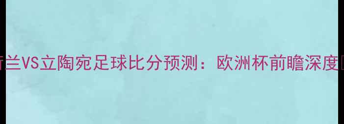 图片 荷兰VS立陶宛足球比分预测：欧洲杯前瞻深度🏆