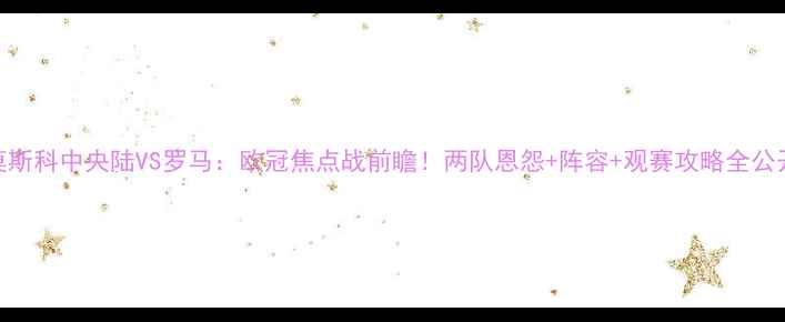 图片 莫斯科中央陆VS罗马：欧冠焦点战前瞻！两队恩怨+阵容+观赛攻略全公开