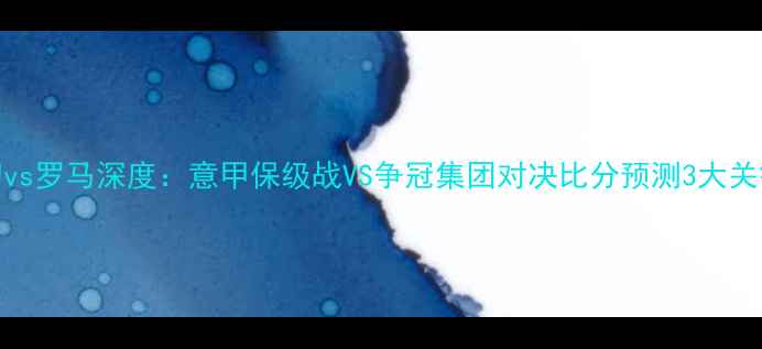 图片 莱切vs罗马深度：意甲保级战VS争冠集团对决比分预测3大关键点