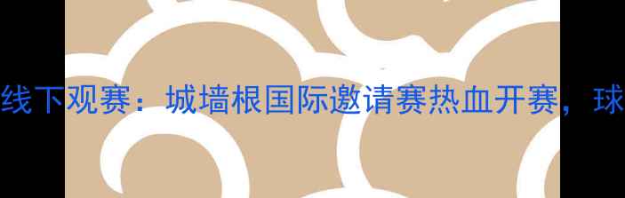 图片 西安足球赛事线下观赛：城墙根国际邀请赛热血开赛，球迷狂欢季开启